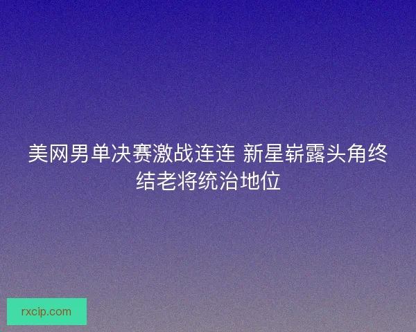 美网男单决赛激战连连 新星崭露头角终结老将统治地位