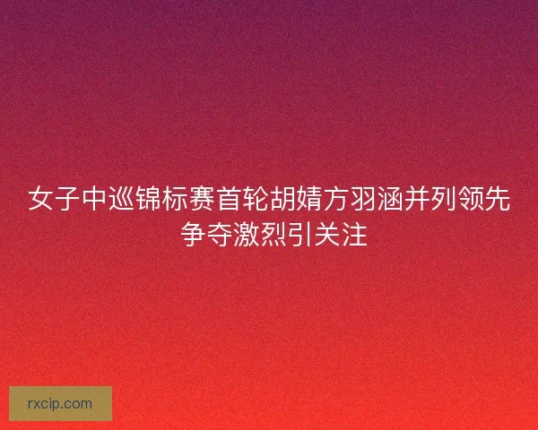 女子中巡锦标赛首轮胡婧方羽涵并列领先 争夺激烈引关注