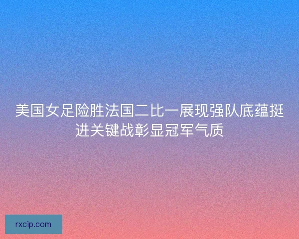 美国女足险胜法国二比一展现强队底蕴挺进关键战彰显冠军气质